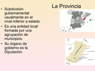 La Provincia Subdivisión gubernamental usualmente en el nivel inferior a estado.  Es una entidad local formada por una agrupación de municipios. Su órgano de gobierno es la Diputación. 