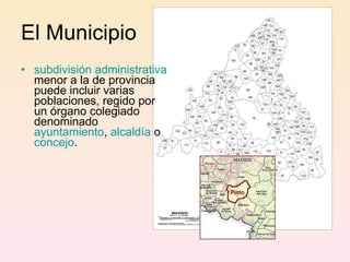 El Municipio subdivisión administrativa  menor a la de provincia puede incluir varias poblaciones, regido por un órgano colegiado denominado  ayuntamiento ,  alcaldía  o  concejo .  