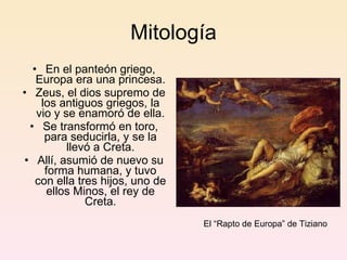 Mitología En el panteón griego, Europa era una princesa. Zeus, el dios supremo de los antiguos griegos, la vio y se enamoró de ella. Se transformó en toro, para seducirla, y se la llevó a Creta. Allí, asumió de nuevo su forma humana, y tuvo con ella tres hijos, uno de ellos Minos, el rey de Creta. El “Rapto de Europa” de Tiziano 