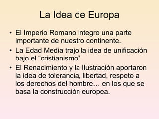 La Idea de Europa El Imperio Romano integro una parte importante de nuestro continente. La Edad Media trajo la idea de unificación bajo el “cristianismo” El Renacimiento y la Ilustración aportaron la idea de tolerancia, libertad, respeto a los derechos del hombre… en los que se basa la construcción europea. 