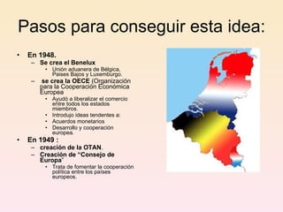 Pasos para conseguir esta idea: En 1948. Se crea el Benelux Unión aduanera de Bélgica, Paises Bajos y Luxemburgo. se crea la OECE  (Organización para la Cooperación Económica Europea Ayudó a liberalizar el comercio entre todos los estados miembros. Introdujo ideas tendentes a: Acuerdos monetarios Desarrollo y cooperación europea. En 1949 : creación de la OTAN . Creación de “Consejo de Europa ” Trata de fomentar la cooperación política entre los países europeos. 