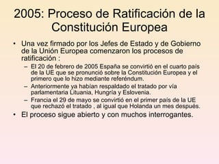 2005: Proceso de Ratificación de la Constitución Europea Una vez firmado por los Jefes de Estado y de Gobierno de la Unión Europea comenzaron los procesos de ratificación : El 20 de febrero de 2005 España se convirtió en el cuarto país de la UE que se pronunció sobre la Constitución Europea y el primero que lo hizo mediante referéndum.  Anteriormente ya habían respaldado el tratado por vía parlamentaria Lituania, Hungría y Eslovenia. Francia el 29 de mayo se convirtió en el primer país de la UE que rechazó el tratado , al igual que Holanda un mes después. El proceso sigue abierto y con muchos interrogantes. 