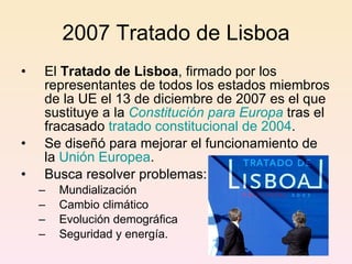 2007 Tratado de Lisboa El  Tratado de Lisboa , firmado por los representantes de todos los estados miembros de la UE el 13 de diciembre de 2007 es el que sustituye a la  Constitución para Europa  tras el fracasado  tratado constitucional de 2004 . Se diseñó para mejorar el funcionamiento de la  Unión Europea . Busca r esolver problemas : Mundialización Ca mbio climático Ev olución demográfica S eguridad y energía.  
