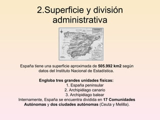 2.Superficie y división administrativa España tiene una superficie aproximada de  505.992 km2  según datos del Instituto Nacional de Estadística.  Engloba tres grandes unidades físicas:   1. España peninsular 2. Archipiélago canario 3. Archipiélago balear Internamente, España se encuentra dividida en  17 Comunidades Autónomas  y  dos ciudades autónomas  (Ceuta y Melilla). 