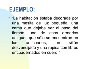 EJEMPLO:
s
    “La habitación estaba decorada por
    una mesita de luz pequeña, una
    cama que dejaba ver el paso del
    tiempo, uno de esos armarios
    antiguos que sólo se encuentran en
    los    anticuarios,    un      sillón
    desvencijado y una repisa con libros
    encuadernados en cuero.”
 