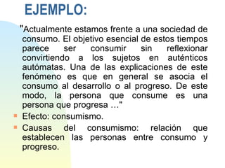 EJEMPLO:
    "Actualmente estamos frente a una sociedad de
    consumo. El objetivo esencial de estos tiempos
    parece     ser  consumir      sin   reflexionar
    convirtiendo a los sujetos en auténticos
    autómatas. Una de las explicaciones de este
    fenómeno es que en general se asocia el
    consumo al desarrollo o al progreso. De este
    modo, la persona que consume es una
    persona que progresa …"
s   Efecto: consumismo.
s   Causas del consumismo: relación que
    establecen las personas entre consumo y
    progreso.
 