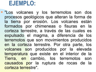 EJEMPLO:
s   "Los volcanes y los terremotos son dos
    procesos geológicos que alteran la forma de
    la tierra por erosión. Los volcanes están
    formados por chimeneas o fisuras en la
    corteza terrestre, a través de las cuales es
    expulsado el magma, a diferencia de los
    terremotos que son movimientos producidos
    en la corteza terrestre. Por otra parte, los
    volcanes son producidos por la elevada
    temperatura que existe en el interior de la
    Tierra, en cambio, los terremotos son
    causados por la ruptura de rocas de la
    corteza terrestre".
 