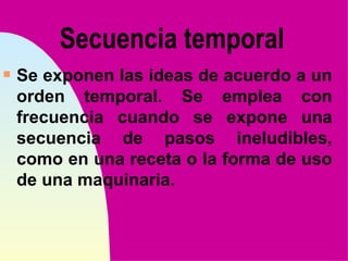 Secuencia temporal
s   Se exponen las ideas de acuerdo a un
    orden temporal. Se emplea con
    frecuencia cuando se expone una
    secuencia de pasos ineludibles,
    como en una receta o la forma de uso
    de una maquinaria.
 