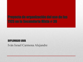 Proyecto de organización del uso de las
TICS en la Secundaria Mixta # 36
DIPLOMADO IAVA
Iván Israel Carmona Alejandre
 