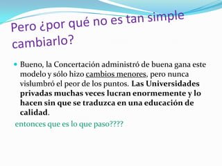 Bueno, la Concertación administró de buena gana este
  modelo y sólo hizo cambios menores, pero nunca
  vislumbró el peor de los puntos. Las Universidades
  privadas muchas veces lucran enormemente y lo
  hacen sin que se traduzca en una educación de
  calidad.
entonces que es lo que paso????
 