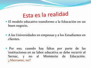  El modelo educativo transformo a la Educación en un
  buen negocio,

 A las Universidades en empresas y a los Estudiantes en
  clientes.

 Por eso, cuando hay faltas por parte de las
  instituciones en su labor educativa se debe recurrir al
  Sernac, y no al Ministerio de Educación.
  ¿Aberrante, no?
 