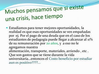  Estudiamos para tener mejores oportunidades, la
  realidad es que esas oportunidades se ven empañadas
  por ej. Por el pago de una deuda que en el caso de los
  estudiantes de pedagogía puede llegar a alcanzar al 11%
  de su remuneración por 20 años, y a eso no le
  agregamos nuestra
  alimentación, transporte, materiales, arriendo , etc .
  Que son gastos que se tiene durante la vida
  universitaria…entonces el Costo beneficio por estudiar
  aun es positivo????...
 