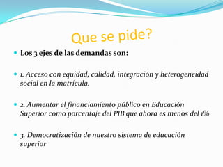  Los 3 ejes de las demandas son:


 1. Acceso con equidad, calidad, integración y heterogeneidad
  social en la matrícula.

 2. Aumentar el financiamiento público en Educación
  Superior como porcentaje del PIB que ahora es menos del 1%

 3. Democratización de nuestro sistema de educación
  superior
 