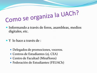  Informando a través de foros, asambleas, medios
  digitales, etc.

 Y lo hace a través de :

   Delegados de promociones, voceros.
   Centros de Estudiantes (ej. CEA)
   Centro de Facultad (Miraflores)
   Federación de Estudiantes (FEUACh)
 