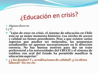 Algunos dicen no
LyD:
 “Lejos de estar en crisis, el sistema de educación en Chile
  está en su mejor momento histórico. Los niveles de acceso
  y calidad no tienen precedentes. Pese a que existen varios
  aspectos que pueden ser mejorados, las propuestas
  estudiantiles no apuntan necesariamente en la dirección
  correcta. No hay buenos motivos para dar un trato
  preferencial a las universidades del CRUCH y el sistema de
  créditos con aval del Estado ha permitido masificar la
  educación superior.”
 ¿ y las deudas? Y ¿ acreditaciones de calidad? ¿y la oferta
  laboral? Etc etc etc
 