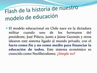  El modelo educacional en Chile nace en la dictadura
  militar cuando uno de los hermanos del
  presidente, José Piñera, junto a Jaime Guzmán y otros
  idearon este sistema ligado al mundo privado, con el
  lucro como fin y no como medio para financiar la
  educación de todos. Este sistema económico es
  conocido como Neoliberalismo. ¿Simple no?
 