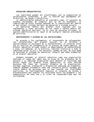 OPERACIÓN ADMINISTRATIVA.
Las comisiones pueden ser clasificadas, por su composición en
unipersonales colegiadas, y por la función que desempeñen en:
directivas, de apoyo y consultivas.
La administración educativa se considera como: el conjunto de
órganos encargados de asegurar que se dé la enseñanza. La
complejidad de estos órganos depende de la complejidad del ámbito
en que actúen: sistema nacional de educación o sistema escuela.
La operación dentro del plantel está regulada por los
reglamentos y leyes derivadas de las leyes y normas dentro del
Sistema Educativo Nacional. En el caso de escuelas privadas, su
aparato administrativo es igual al de cualquier empresa prestadora
de servicios.
MANTENIMIENTO Y CUIDADO DE LAS INSTALACIONES.
De acuerdo a los reglamentos, el responsable de salvaguardar
las instalaciones del plantel escolar, es el director y
operativamente se encargará de su mantenimiento, el conserje junto
con el auxiliar de intendencia en un plantel de orden público. Un
plantel educativo privado tendrá su departamento de mantenimiento
y aseo, sin embargo, en la práctica, conviene involucrar a toda la
comunidad quien la usa y las necesita, además de que, de este modo
se mantiene el enfoque de educación integral que debe predominar
en un plantel educativo.
Podemos entender al plantel educativo como una organización
dedicada al campo del saber que se ocupa de los elementos de la
escuela y su adecuada disposición para obtener el resultado más
eficaz según sus propios fines educativos. En este sentido
destacan las ideas de: carácter dinámico de la organización,
entidad compleja; ordenación o disposición adecuada de elementos.
También podemos entenderla como una instancia social formada por
cierto número de personas que se han reunido con finalidades
explicitas. Su funcionamiento requiere un conjunto de normas y
procedimientos que regulen las relaciones entre los miembros y las
competencias de cada uno y el nivel de responsabilidad que les
corresponde.
 