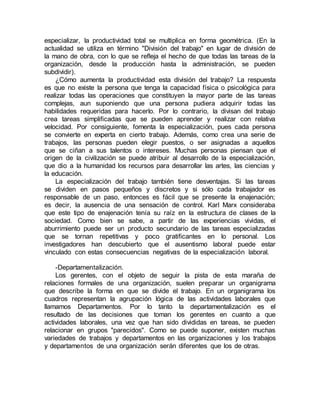 especializar, la productividad total se multiplica en forma geométrica. (En la
actualidad se utiliza en término "División del trabajo" en lugar de división de
la mano de obra, con lo que se refleja el hecho de que todas las tareas de la
organización, desde la producción hasta la administración, se pueden
subdividir).
¿Cómo aumenta la productividad esta división del trabajo? La respuesta
es que no existe la persona que tenga la capacidad física o psicológica para
realizar todas las operaciones que constituyen la mayor parte de las tareas
complejas, aun suponiendo que una persona pudiera adquirir todas las
habilidades requeridas para hacerlo. Por lo contrario, la divisan del trabajo
crea tareas simplificadas que se pueden aprender y realizar con relativa
velocidad. Por consiguiente, fomenta la especialización, pues cada persona
se convierte en experta en cierto trabajo. Además, como crea una serie de
trabajos, las personas pueden elegir puestos, o ser asignadas a aquellos
que se ciñan a sus talentos o intereses. Muchas personas piensan que el
origen de la civilización se puede atribuir al desarrollo de la especialización,
que dio a la humanidad los recursos para desarrollar las artes, las ciencias y
la educación.
La especialización del trabajo también tiene desventajas. Si las tareas
se dividen en pasos pequeños y discretos y si sólo cada trabajador es
responsable de un paso, entonces es fácil que se presente la enajenación;
es decir, la ausencia de una sensación de control. Karl Marx consideraba
que este tipo de enajenación tenía su raíz en la estructura de clases de la
sociedad. Como bien se sabe, a partir de las experiencias vividas, el
aburrimiento puede ser un producto secundario de las tareas especializadas
que se tornan repetitivas y poco gratificantes en lo personal. Los
investigadores han descubierto que el ausentismo laboral puede estar
vinculado con estas consecuencias negativas de la especialización laboral.
-Departamentalización.
Los gerentes, con el objeto de seguir la pista de esta maraña de
relaciones formales de una organización, suelen preparar un organigrama
que describe la forma en que se divide el trabajo. En un organigrama los
cuadros representan la agrupación lógica de las actividades laborales que
llamamos Departamentos. Por lo tanto la departamentalización es el
resultado de las decisiones que toman los gerentes en cuanto a que
actividades laborales, una vez que han sido divididas en tareas, se pueden
relacionar en grupos "parecidos". Como se puede suponer, existen muchas
variedades de trabajos y departamentos en las organizaciones y los trabajos
y departamentos de una organización serán diferentes que los de otras.
 