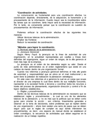 *Coordinación de actividades.
La comunicación es fundamental para una coordinación efectiva. La
coordinación depende, directamente, de la adquisición, la transmisión y el
procesamiento de la información. Cuanto mayor sea la incertidumbre sobre
las tareas que se coordinen, tanto mayor será la necesidad de información.
Por lo tanto, es conveniente pensar que la coordinación es cuestión de
procesamientos de información.
Podemos enfocar la coordinación efectiva de las siguientes tres
maneras:
Utilizar técnicas básicas de la administración.
Ampliar las fronteras
Reducir la necesidad de coordinación
*Métodos para lograr la coordinación.
1) Técnicas básicas de la administración:
a.- Jerarquía Gerencial:
Según Henry Fayol: la jerarquía es la línea de autoridad de una
organización, en la actualidad representadas por casillas y líneas bien
definidas del organigrama, sigue un orden de rangos, de la alta gerencia al
nivel más bajo de la empresa.
La jerarquía es el orden de los elementos según su valor. Desde el
punto de vista administrativo es el orden reglamentario que existe en una
cadena de mando dentro de una organización formal.
Cuando nos referimos a jerarquía gerencial definimos el más alto grado
de autoridad y responsabilidad que se ubica en el nivel institucional y es
quien tiene la potestad de realización la planeacion estratégica.
En este caso nos referimos al a gerencia la cual es un cargo que ocupa
el director de una empresa lo cual tiene dentro de sus múltiples funciones,
representar a la sociedad frente a terceros y coordinar todos los recursos a
través del proceso de planeamiento, organización dirección y control a fin de
lograr objetivos establecidos.
b.- Reglas y procedimientos:
Dentro de las técnicas básicas de la administración es necesario que se
establezcan reglas y procedimientos , la cual es uno de los elementos
básicos de la planeacion, y no es mas que la políticas que se editan como
guías para orientar la acción ; son criterios, lineamientos generales a
observar en la toma de decisiones, sobre problemas que se repiten dentro
de una organización ; ahora bien existen una serie de pasos que se deben
seguir para que la reglas de cumplan es aquí donde intervienen los
procedimientos, es decir, una especie de manual donde se establecen el
orden cronológico, la secuencia de actividades que deben seguirse en la
realización de un trabajo repetitivo.
 