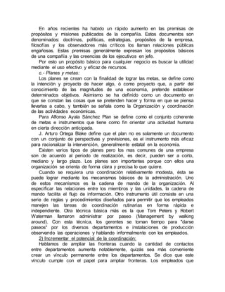 En años recientes ha habido un rápido aumento en las premisas de
propósitos y misiones publicados de la compañía. Estos documentos son
denominados: doctrinas, políticas, estrategias, propósitos de la empresa,
filosofías y los observadores más críticos los llaman relaciones públicas
engañosas. Estas premisas generalmente expresan los propósitos básicos
de una compañía y las creencias de los ejecutivos en jefe.
Por esto un propósito básico para cualquier negocio es buscar la utilidad
mediante el uso efectivo y eficaz de recursos.
c.- Planes y metas:
Los planes se crean con la finalidad de lograr las metas, se define como
la intención y proyecto de hacer algo, ó como proyecto que, a partir del
conocimiento de las magnitudes de una economía, pretende establecer
determinados objetivos. Asimismo se ha definido como un documento en
que se constan las cosas que se pretenden hacer y forma en que se piensa
llevarlas a cabo, y también se señala como la Organización y coordinación
de las actividades económicas.
Para Alfonso Ayala Sánchez Plan se define como el conjunto coherente
de metas e instrumentos que tiene como fin orientar una actividad humana
en cierta dirección anticipada.
J. Arturo Ortega Blake define que el plan no es solamente un documento
con un conjunto de perspectivas y previsiones, es el instrumento más eficaz
para racionalizar la intervención, generalmente estatal en la economía.
Existen varios tipos de planes pero los mas comunes de una empresa
son de acuerdo al periodo de realización, es decir, pueden ser a corto,
mediano y largo plazo. Los planes son importantes porque con ellos una
organización se orienta de forma clara y precisa lo que quiere.
Cuando se requiera una coordinación relativamente modesta, ésta se
puede lograr mediante los mecanismos básicos de la administración. Uno
de estos mecanismos es la cadena de mando de la organización. Al
especificar las relaciones entre los miembros y las unidades, la cadena de
mando facilita el flujo de información. Otro instrumento útil consiste en una
serie de reglas y procedimientos diseñados para permitir que los empleados
manejen las tareas de coordinación rutinarias en forma rápida e
independiente. Otra técnica básica más es la que Tom Peters y Robert
Waterman llamaron administrar por paseo (Management by walking
around). Con esta técnica, los gerentes se toman tiempo para "darse
paseos" por los diversos departamentos e instalaciones de producción
observando las operaciones y hablando informalmente con los empleados.
2) Incrementar el potencial de la coordinación:
Hablamos de ampliar las fronteras cuando la cantidad de contactos
entre departamentos aumenta notablemente, quizás sea más conveniente
crear un vínculo permanente entre los departamentos. Se dice que este
vínculo cumple con el papel para ampliar fronteras. Los empleados que
 