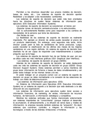 Permiten a los directivos desarrollar sus propios modelos de decisión,
bases de datos, etc... Los sistemas de soporte de decisión aportan
flexibilidad y se adaptan a las necesidades cambiantes.
Los sistemas de soporte de decisión que están más bien orientados
hacia los directivos se suelen llamar sistemas de información para
ejecutivos (EIS: Executive Information Systems).
Los sistemas de soporte de decisión se caracterizan al menos por:
-Soportar tomas de decisión semiestructuradas o no estructuradas.
-Ser lo suficientemente flexibles como para responder a los cambios de
necesidades de la persona que toma las decisiones.
-Ser fáciles de usar.
La flexibilidad de los sistemas de soporte de decisión es realmente
importante. Por ejemplo un director de ventas puede necesitar el precio de
un producto determinado. Sin embargo, unos segundos más tarde, dicho
director puede pedir la lista de vendedores de varios productos. Luego,
puede necesitar la clasificación de los últimos dos meses de los mejores
vendedores en una región definida. Un sistema de soporte de decisión bien
diseñado ha de ser capaz de responder casi instantáneamente a cualquier
pregunta que se la haga.
Los sistemas de soporte de decisión han de ser fáciles de usar, por eso
se utiliza cada vez más interfaces gráficas (GUI: Graphical User Interface).
· Los sistemas de soporte de decisión en grupo (GDSS):
Además de los sistemas de soporte de decisión, se están destacando
cada vez más los sistemas de soporte de decisión en grupo (GDSS: Group
Decision Support System). Estos sistemas permiten a varios miembros del
grupo tener información de ficheros o bases de datos simultáneamente y así
poder todos trabajar en las mismas tareas a la vez.
El poder trabajar en un proyecto común con un sistema de soporte de
decisión en grupo se debe normalmente a la conexión de las estaciones de
trabajo con redes de telecomunicación.
· Los sistemas de información para ejecutivos (EIS):
Un Sistema de Información para Ejecutivos (EIS: Executive Information
System) es un sistema de soporte a la decisión que esta destinado a la alta
dirección de una organización.
Los sistemas de información para ejecutivos suelen tener acceso a
información financiera, de marketing, de ventas, información de recursos
humanos, de fabricación, e información estratégica y competitiva.
Mientras los sistemas verticales que hemos mencionado anteriormente
son sistemas importantes de “conocimiento” (porque implican el desarrollo,
la acumulación, el almacenamiento, y la difusión de varios tipos y niveles de
información), la empresa necesita también sistemas de “actuación”. Es decir
sistemas que coordinen, controlen, e integren la información y las
tecnologías a través de las distintas limitaciones o fronteras.
 
