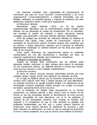 Las empresas necesitan unas capacidades de procesamiento de
información que sean de “cruce funcional” (“cross-functional”) y de “cruce
organizacional” (“cross-organizational”), o sistemas horizontales, que son
flexibles, modulares, de propósito general, y capaces de enlazarse con otras
plataformas existentes dentro y fuera de la organización.
b) Relaciones laterales.
Representan, según Galbraith (1973), uno de los diseños
organizacionales alternativos que los administradores pueden escoger para
disputar con las demandas en niveles de incertidumbre. Por su naturaleza,
son sensibles al cambio del ambiente y tienen estructuras internas
complejas para administrar y procesar diversos estímulos ambientales.
Entre las ventajas que procesan las relaciones laterales se destacan la
información más rápida, crean canales de comunicación, reducen la
necesidad de comunicación vertical, formando equipos auto contenidos que
se enfocan a tareas específicas, logrando que el personal de diferentes
departamentos mantengan un contacto estrecho con los otros para lograr el
éxito de los proyectos.
Como puede observarse, las organizaciones operan en ambientes
caracterizados por una alta incertidumbre y diversidad, por tanto, se
requieren organizaciones laterales para mantenerse competitivas.
3) Reducir la necesidad de coordinar:
Cuando se necesita tanta coordinación que los métodos antes
expuestos resultan ineficaces, el mejor enfoque sería reducir la necesidad
de una coordinación estricta. Jay Galbraith describe 2 formas para hacerlo:
crear recursos escasos y crear unidades independientes.
a) Recursos escasos.
El hecho de ofrecer recursos escasos (adicionales) permite que unas
unidades tengan "manga ancha" para satisfacer los requisitos de otras.
En el siglo XX Robbins afirma que "la economía comprende la conducta
humana como relación entre fines y medios escasos con usos alternativos".
La actividad económica es aquella actividad dirigida a la satisfacción de las
necesidades humanas empleando medios escasos con arreglo al principio
de máximo aprovechamiento de los recursos.
Con la pretensión de integrar estas discrepancias en un término
comprensivo, es habitual referirse a esta ciencia como el estudio de las
formas en que las sociedades deciden la administración de unos recursos
escasos, susceptibles de usos alternativos, con el fin de satisfacer el
conjunto de las necesidades humanas cuyo carácter es ilimitado. Ello
responde a la constatación de que en toda sociedad se plantean tres
problemas fundamentales, que son: qué -y cuánto- producir (decisión de
producción), cómo hacerlo (decisión de asignación de recursos) y para
quién (decisión de distribución); el modo en que se articulan las decisiones
en torno a dichos problemas es lo que se conoce como Sistema Económico.
 