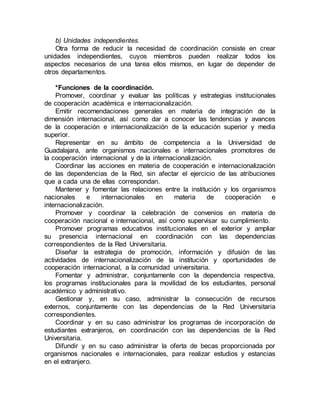b) Unidades independientes.
Otra forma de reducir la necesidad de coordinación consiste en crear
unidades independientes, cuyos miembros pueden realizar todos los
aspectos necesarios de una tarea ellos mismos, en lugar de depender de
otros departamentos.
*Funciones de la coordinación.
Promover, coordinar y evaluar las políticas y estrategias institucionales
de cooperación académica e internacionalización.
Emitir recomendaciones generales en materia de integración de la
dimensión internacional, así como dar a conocer las tendencias y avances
de la cooperación e internacionalización de la educación superior y media
superior.
Representar en su ámbito de competencia a la Universidad de
Guadalajara, ante organismos nacionales e internacionales promotores de
la cooperación internacional y de la internacionalización.
Coordinar las acciones en materia de cooperación e internacionalización
de las dependencias de la Red, sin afectar el ejercicio de las atribuciones
que a cada una de ellas correspondan.
Mantener y fomentar las relaciones entre la institución y los organismos
nacionales e internacionales en materia de cooperación e
internacionalización.
Promover y coordinar la celebración de convenios en materia de
cooperación nacional e internacional, así como supervisar su cumplimiento.
Promover programas educativos institucionales en el exterior y ampliar
su presencia internacional en coordinación con las dependencias
correspondientes de la Red Universitaria.
Diseñar la estrategia de promoción, información y difusión de las
actividades de internacionalización de la institución y oportunidades de
cooperación internacional, a la comunidad universitaria.
Fomentar y administrar, conjuntamente con la dependencia respectiva,
los programas institucionales para la movilidad de los estudiantes, personal
académico y administrativo.
Gestionar y, en su caso, administrar la consecución de recursos
externos, conjuntamente con las dependencias de la Red Universitaria
correspondientes.
Coordinar y en su caso administrar los programas de incorporación de
estudiantes extranjeros, en coordinación con las dependencias de la Red
Universitaria.
Difundir y en su caso administrar la oferta de becas proporcionada por
organismos nacionales e internacionales, para realizar estudios y estancias
en el extranjero.
 