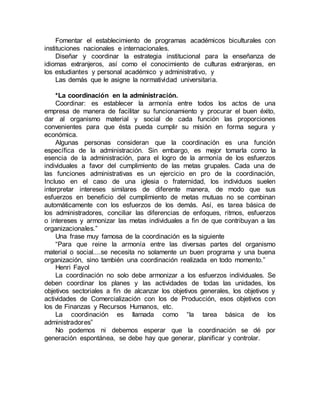 Fomentar el establecimiento de programas académicos biculturales con
instituciones nacionales e internacionales.
Diseñar y coordinar la estrategia institucional para la enseñanza de
idiomas extranjeros, así como el conocimiento de culturas extranjeras, en
los estudiantes y personal académico y administrativo, y
Las demás que le asigne la normatividad universitaria.
*La coordinación en la administración.
Coordinar: es establecer la armonía entre todos los actos de una
empresa de manera de facilitar su funcionamiento y procurar el buen éxito,
dar al organismo material y social de cada función las proporciones
convenientes para que ésta pueda cumplir su misión en forma segura y
económica.
Algunas personas consideran que la coordinación es una función
específica de la administración. Sin embargo, es mejor tomarla como la
esencia de la administración, para el logro de la armonía de los esfuerzos
individuales a favor del cumplimiento de las metas grupales. Cada una de
las funciones administrativas es un ejercicio en pro de la coordinación,
Incluso en el caso de una iglesia o fraternidad, los individuos suelen
interpretar intereses similares de diferente manera, de modo que sus
esfuerzos en beneficio del cumplimiento de metas mutuas no se combinan
automáticamente con los esfuerzos de los demás. Así, es tarea básica de
los administradores, conciliar las diferencias de enfoques, ritmos, esfuerzos
o intereses y armonizar las metas individuales a fin de que contribuyan a las
organizacionales.”
Una frase muy famosa de la coordinación es la siguiente
“Para que reine la armonía entre las diversas partes del organismo
material o social....se necesita no solamente un buen programa y una buena
organización, sino también una coordinación realizada en todo momento.”
Henri Fayol
La coordinación no solo debe armonizar a los esfuerzos individuales. Se
deben coordinar los planes y las actividades de todas las unidades, los
objetivos sectoriales a fin de alcanzar los objetivos generales, los objetivos y
actividades de Comercialización con los de Producción, esos objetivos con
los de Finanzas y Recursos Humanos, etc.
La coordinación es llamada como “la tarea básica de los
administradores”
No podemos ni debemos esperar que la coordinación se dé por
generación espontánea, se debe hay que generar, planificar y controlar.
 