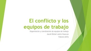 El conflicto y los
equipos de trabajo
Organización y coordinación de equipos de trabajo
Jacob Rafael castro Huacuja
Febrero 2016
 