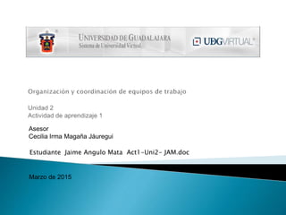 Asesor
Cecilia Irma Magaña Jáuregui
Estudiante Jaime Angulo Mata Act1-Uni2- JAM.doc
Marzo de 2015
 