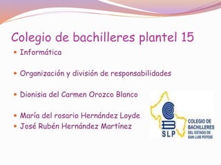 Colegio de bachilleres plantel 15
 Informática
 Organización y división de responsabilidades
 Dionisia del Carmen Orozco Blanco
 María del rosario Hernández Loyde
 José Rubén Hernández Martínez
 