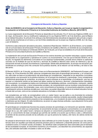 III.- OTRAS DISPOSICIONES Y ACTOS
Consejería de Educación, Cultura y Deportes
Orden de 05/08/2014, de la Consejería de Educación, Cultura y Deportes, por la que se regulan la organización y
la evaluación en la Educación Primaria en la Comunidad Autónoma de Castilla-La Mancha. [2014/10617]
La nueva organización de la Educación Primaria se desarrolla en los artículos 16 a 21 de la Ley Orgánica 2/2006, de 3
de mayo, de Educación, tras su modificación realizada por la Ley Orgánica 8/2013, de 9 de diciembre, para la Mejora
de la Calidad Educativa. Su artículo 6.bis atribuye a las Administraciones educativas la regulación del currículo y organi-
zación de las enseñanzas en el marco y con los límites establecidos por la propia Ley Orgánica 2/2006, de 3 de mayo,
y por el Gobierno.
Conforme a esta ordenación del sistema educativo, mediante el Real Decreto 126/2014, de 28 de febrero, se ha estable-
cido el currículo básico de la Educación Primaria. El Gobierno de Castilla-La Mancha, en el ámbito de sus competencias,
ha aplicado esta norma básica en el Decreto 54/2014, de 10 de julio, por el que se establece el currículo de la Educación
Primaria en la Comunidad Autónoma de Castilla-La Mancha.
La implantación del currículo de Educación Primaria en los centros docentes que imparten esta etapa, supone cambios
estructurales en su organización y operativos en cuanto a su funcionamiento. Una vez que el Decreto 54/2014, de 10
de julio, ha regulado los elementos curriculares en sus aspectos fundamentales, procede ahora ordenar su aplicación
concreta con la finalidad de que los alumnos y alumnas de Castilla-La Mancha sean centro de referencia y eje de
actuaciones de todo el proceso de enseñanza y aprendizaje. Desde este planteamiento, el principio de educación per-
sonalizada se constituye como hilo conductor de la práctica docente, de la relación con las familias y de toda la vida
del centro.
El Decreto 54/2014, de 10 de julio, se sitúa en línea con la Recomendación 2006/962/EC, del Parlamento Europeo y del
Consejo, de 18 de diciembre de 2006, sobre las competencias clave para el aprendizaje permanente; y, en consecuen-
cia, esta orden se basa en la potenciación del aprendizaje por competencias, integradas en los elementos curriculares
para propiciar una renovación en la práctica docente y en el proceso de enseñanza y aprendizaje. Como complemento
al tradicional aprendizaje de contenidos, se proponen nuevos enfoques en el aprendizaje y la evaluación, que han de
suponer un importante cambio en las tareas que deben resolver los alumnos y alumnas, y planteamientos metodológi-
cos innovadores. La competencia implica una combinación de habilidades prácticas, conocimientos, motivación, valores
éticos, actitudes, emociones, y otros componentes sociales y de comportamiento que se movilizan conjuntamente para
lograr una acción eficaz. Se contemplan, pues, como conocimiento en la práctica, un conocimiento adquirido a través de
la participación activa en prácticas sociales que, como tales, se pueden desarrollar tanto en el contexto educativo formal,
a través del currículo, como en los contextos educativos no formales e informales.
Las competencias, por tanto, se conceptualizan como un «saber hacer» que se aplica a una diversidad de contextos
académicos, sociales y profesionales. Para que la transferencia a distintos contextos sea posible, resulta indispensable
una comprensión del conocimiento presente en las competencias, y la vinculación de este con las habilidades prácticas
o destrezas que las integran. En esta transferencia, se ponen en juego diversas actitudes, cuya adquisición forma parte
del proceso personal de aprendizaje.
El aprendizaje por competencias favorece los propios procesos de aprendizaje y la motivación por aprender, debido a
la fuerte interrelación entre sus componentes: el conocimiento de base conceptual («conocimiento») no se aprende al
margen de su uso, del «saber hacer»; tampoco se adquiere un conocimiento procedimental («destrezas») en ausen-
cia de un conocimiento de base conceptual que permite dar sentido a la acción que se lleva a cabo; y últimamente,
el sentido de las acciones procede de las actitudes con que la persona las realiza y del marco de valores donde las
encuadra.
Se adopta la denominación de las competencias clave definidas por la Unión Europea. Se considera que «las compe-
tencias clave son aquellas que todas las personas precisan para su realización y desarrollo personal, así como para la
ciudadanía activa, la inclusión social y el empleo». Se identifican siete competencias clave esenciales para el bienestar
de las sociedades europeas, el crecimiento económico y la innovación, y se describen los conocimientos, las capacida-
des y las actitudes esenciales vinculadas a cada una de ellas.
AÑO XXXIII Núm. 156 14 de agosto de 2014 24019
 