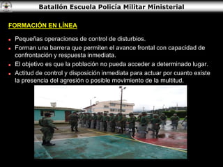 Batallón Escuela Policía Militar Ministerial
FORMACIÓN EN LÍNEA
Pequeñas operaciones de control de disturbios.
Forman una barrera que permiten el avance frontal con capacidad de
confrontación y respuesta inmediata.
El objetivo es que la población no pueda acceder a determinado lugar.
Actitud de control y disposición inmediata para actuar por cuanto existe
la presencia del agresión o posible movimiento de la multitud.
 