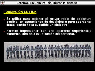 Batallón Escuela Policía Militar Ministerial
FORMACIÓN EN FILA
Se utiliza para obtener el mayor radio de cobertura
posible, en operaciones de desalojos o para acordonar
áreas donde haya sucedido un siniestro.
Permite impresionar con una aparente superioridad
numérica, debido a la ubicación del personal.
 