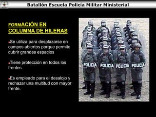 Batallón Escuela Policía Militar Ministerial
FORMACIÓN EN
COLUMNA DE HILERAS
Se utiliza para desplazarse en
campos abiertos porque permite
cubrir grandes espacios
Tiene protección en todos los
frentes.
Es empleado para el desalojo y
rechazar una multitud con mayor
frente.
 