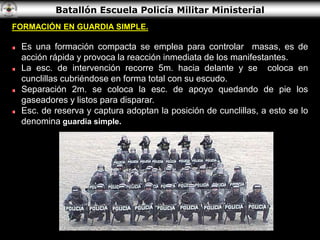Batallón Escuela Policía Militar Ministerial
FORMACIÓN EN GUARDIA SIMPLE.
Es una formación compacta se emplea para controlar masas, es de
acción rápida y provoca la reacción inmediata de los manifestantes.
La esc. de intervención recorre 5m. hacia delante y se coloca en
cunclillas cubriéndose en forma total con su escudo.
Separación 2m. se coloca la esc. de apoyo quedando de pie los
gaseadores y listos para disparar.
Esc. de reserva y captura adoptan la posición de cunclillas, a esto se lo
denomina guardia simple.
 