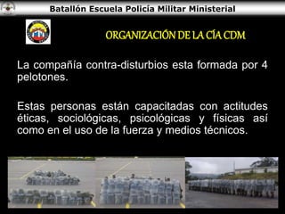 Batallón Escuela Policía Militar Ministerial
ORGANIZACIÓN DE LA CÍA CDM
La compañía contra-disturbios esta formada por 4
pelotones.
Estas personas están capacitadas con actitudes
éticas, sociológicas, psicológicas y físicas así
como en el uso de la fuerza y medios técnicos.
 