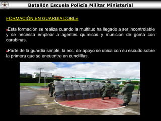 Batallón Escuela Policía Militar Ministerial
FORMACIÓN EN GUARDIA DOBLE
Esta formación se realiza cuando la multitud ha llegado a ser incontrolable
y se necesita emplear a agentes químicos y munición de goma con
carabinas.
Parte de la guardia simple, la esc. de apoyo se ubica con su escudo sobre
la primera que se encuentra en cunclillas.
 