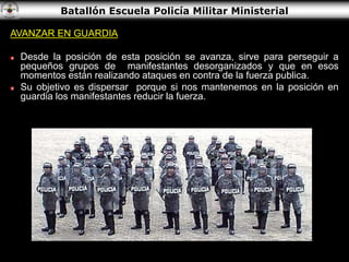 Batallón Escuela Policía Militar Ministerial
AVANZAR EN GUARDIA
Desde la posición de esta posición se avanza, sirve para perseguir a
pequeños grupos de manifestantes desorganizados y que en esos
momentos están realizando ataques en contra de la fuerza publica.
Su objetivo es dispersar porque si nos mantenemos en la posición en
guardia los manifestantes reducir la fuerza.
 