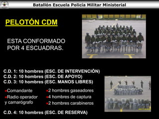 Batallón Escuela Policía Militar Ministerial
ESTA CONFORMADO
POR 4 ESCUADRAS.
C.D. 1: 10 hombres (ESC. DE INTERVENCIÓN)
C.D. 2: 10 hombres (ESC. DE APOYO)
C.D. 3: 10 hombres (ESC. MANOS LIBRES)
Comandante
Radio operador
y camarógrafo
C.D. 4: 10 hombres (ESC. DE RESERVA)
PELOTÓN CDM
2 hombres gaseadores
4 hombres de captura
2 hombres carabineros
 
