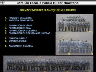 Batallón Escuela Policía Militar Ministerial
1. POSICIÓN DE ALERTA
2. POSICIÓN EN GUARDIA
3. FORMACIÓN EN LÍNEA
4. FORMACIÓN EN FILA
5. FORMACIÓN EN COLUMNA
6. FORMACIÓN EN COLUMNA DE HILERAS
7. GUARDIA SIMPLE
8. GUARDIA DOBLE
9. AVANZAR EN GUARDIA
FORMACIONES PARA EL MANEJODE MULTITUDES
 