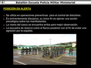 Batallón Escuela Policía Militar Ministerial
POSICIÓN EN ALERTA
Se utiliza en operaciones preventivas para el control de disturbios.
Es eminentemente disuasiva, su único fin es ejercer una acción
psicológica sobre los manifestantes.
La visera del casco se encuentra arriba para mejor observación.
La escuadra de reserva cubre el flanco posterior con el fin de evitar una
agresión por la espalda.
 