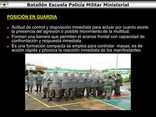 Batallón Escuela Policía Militar Ministerial
POSICIÓN EN GUARDIA
Actitud de control y disposición inmediata para actuar por cuanto existe
la presencia del agresión o posible movimiento de la multitud.
Forman una barrera que permiten el avance frontal con capacidad de
confrontación y respuesta inmediata.
Es una formación compacta se emplea para controlar masas, es de
acción rápida y provoca la reacción inmediata de los manifestantes.
 
