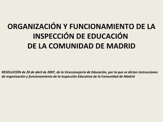 ORGANIZACIÓN Y FUNCIONAMIENTO DE LA
INSPECCIÓN DE EDUCACIÓN
DE LA COMUNIDAD DE MADRID
RESOLUCIÓN de 20 de abril de 2007, de la Viceconsejería de Educación, por la que se dictan instrucciones
de organización y funcionamiento de la Inspección Educativa de la Comunidad de Madrid
 