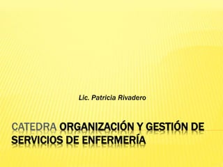 CATEDRA ORGANIZACIÓN Y GESTIÓN DE
SERVICIOS DE ENFERMERÍA
Lic. Patricia Rivadero
 