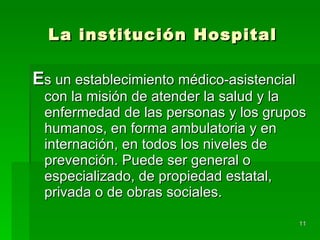 La institución Hospital E s un establecimiento médico-asistencial con la misión de atender la salud y la enfermedad de las personas y los grupos humanos, en forma ambulatoria y en internación, en todos los niveles de prevención. Puede ser general o especializado, de propiedad estatal, privada o de obras sociales. 