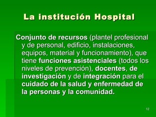 La institución Hospital Conjunto de recursos  (plantel profesional y de personal, edificio, instalaciones, equipos, material y funcionamiento), que tiene  funciones asistenciales  (todos los niveles de prevención),  docentes ,  de   investigación  y de  integración  para el  cuidado de la salud y enfermedad de la personas y la comunidad. 