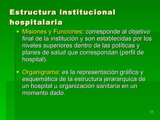 Estructura institucional hospitalaria Misiones y Funciones : corresponde al objetivo final de la institución y son establecidas por los niveles superiores dentro de las políticas y planes de salud que correspondan (perfil de hospital). Organigrama : es la representación gráfica y esquemática de la estructura jerararquica de un hospital u organización sanitaria en un momento dado. 