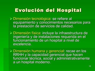 Evolución del Hospital Dimensión tecnológica : se refiere al equipamiento y conocimientos necesarios para la prestación de servicios de calidad. Dimensión física : incluye la infraestructura de ingeniería y de instalaciones requerida en el funcionamiento de un hospital a nivel de excelencia. Dimensión humana y gerencial : recae en los RRHH y la capacidad gerencial que hacen funcionar técnica, social y administrativamente a un hospital moderno. 