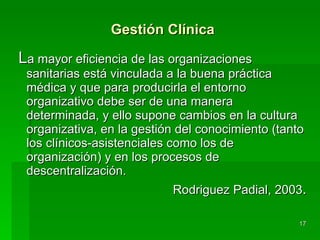 Gestión Clínica L a mayor eficiencia de las organizaciones sanitarias está vinculada a la buena práctica médica y que para producirla el entorno organizativo debe ser de una manera determinada, y ello supone cambios en la cultura organizativa, en la gestión del conocimiento (tanto los clínicos-asistenciales como los de organización) y en los procesos de descentralización. Rodriguez Padial, 2003 . 